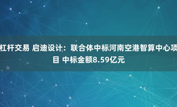杠杆交易 启迪设计：联合体中标河南空港智算中心项目 中标金额8.59亿元