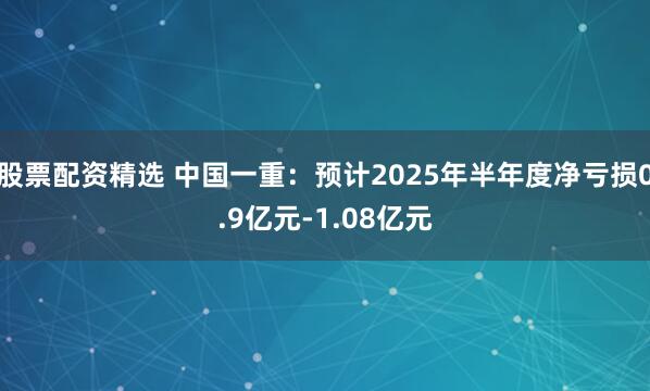 股票配资精选 中国一重：预计2025年半年度净亏损0.9亿元-1.08亿元