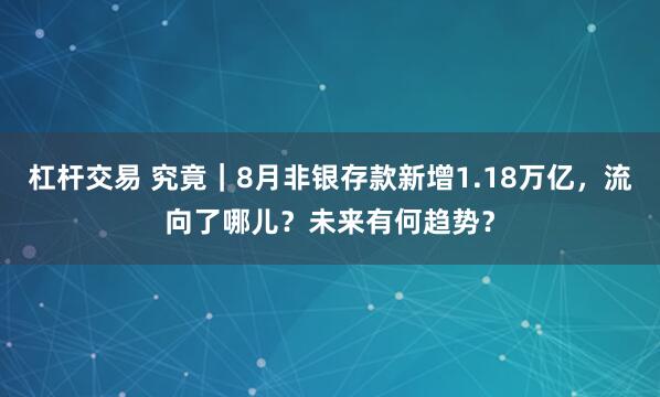 杠杆交易 究竟|8月非银存款新增1.18万亿,流向了哪儿?未来有何趋势?
