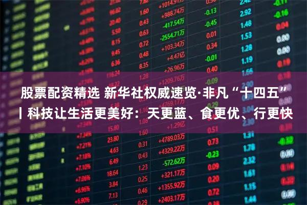 股票配资精选 新华社权威速览·非凡“十四五”丨科技让生活更美好：天更蓝、食更优、行更快