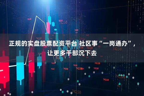 正规的实盘股票配资平台 社区事“一岗通办”，让更多干部沉下去