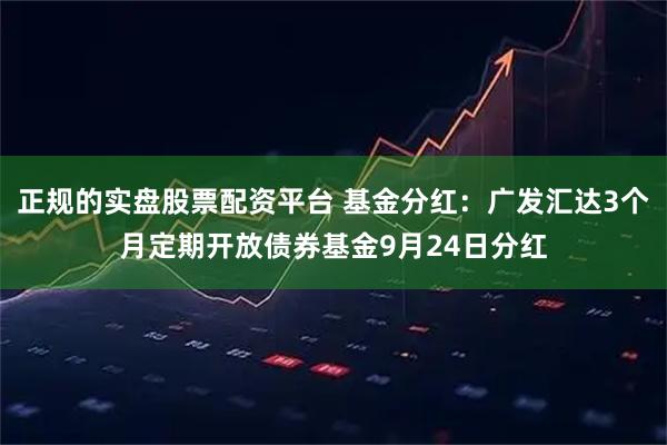 正规的实盘股票配资平台 基金分红:广发汇达3个月定期开放债券基金9月24日分红