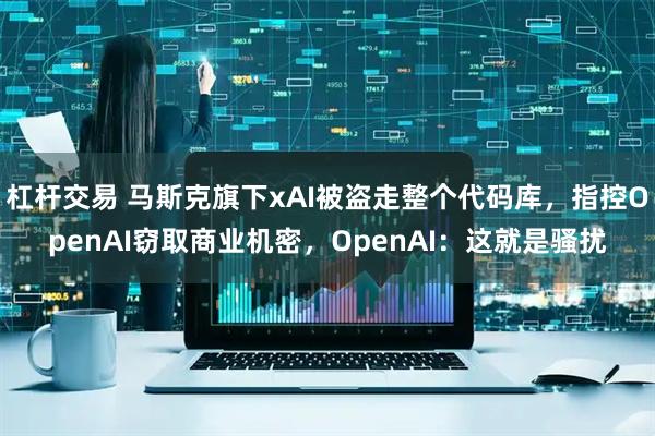杠杆交易 马斯克旗下xAI被盗走整个代码库，指控OpenAI窃取商业机密，OpenAI：这就是骚扰