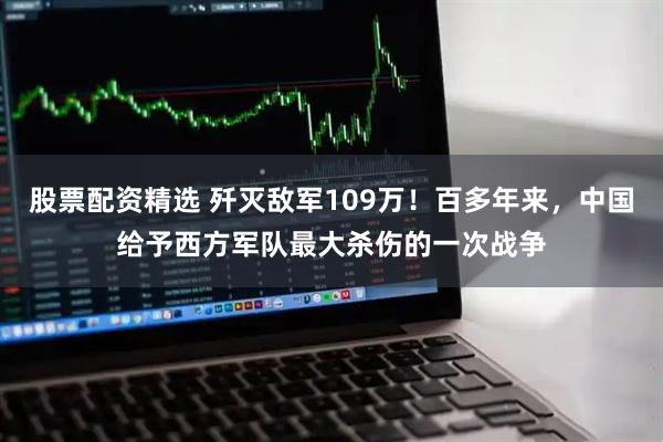 股票配资精选 歼灭敌军109万！百多年来，中国给予西方军队最大杀伤的一次战争