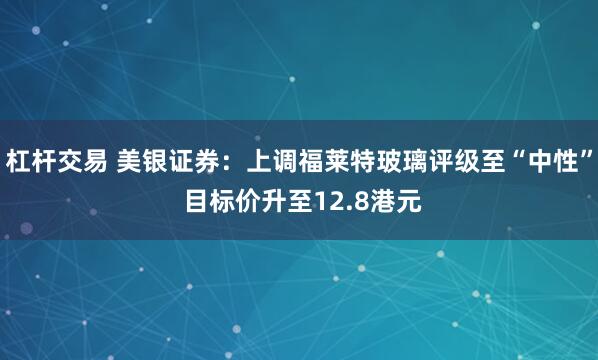 杠杆交易 美银证券:上调福莱特玻璃评级至“中性” 目标价升至12.8港元