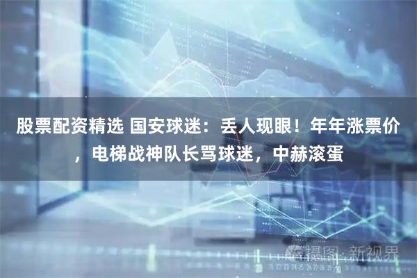 股票配资精选 国安球迷：丢人现眼！年年涨票价，电梯战神队长骂球迷，中赫滚蛋