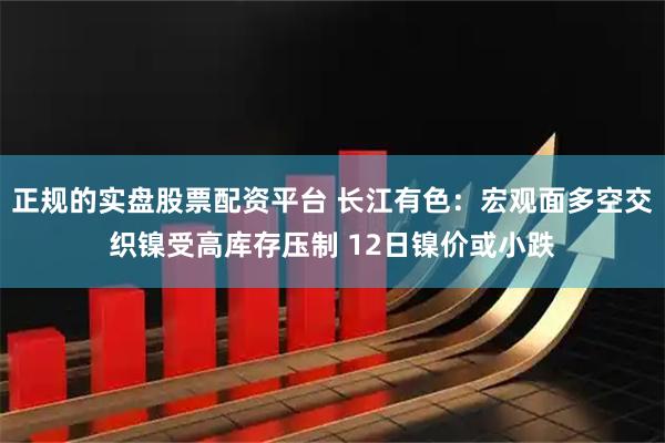 正规的实盘股票配资平台 长江有色：宏观面多空交织镍受高库存压制 12日镍价或小跌