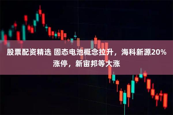 股票配资精选 固态电池概念拉升，海科新源20%涨停，新宙邦等大涨