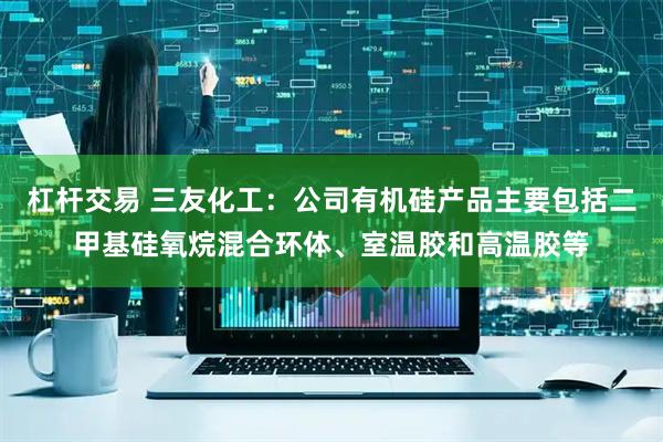 杠杆交易 三友化工：公司有机硅产品主要包括二甲基硅氧烷混合环体、室温胶和高温胶等