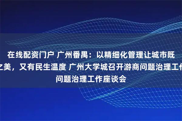 在线配资门户 广州番禺：以精细化管理让城市既有秩序之美，又有民生温度 广州大学城召开游商问题治理工作座谈会