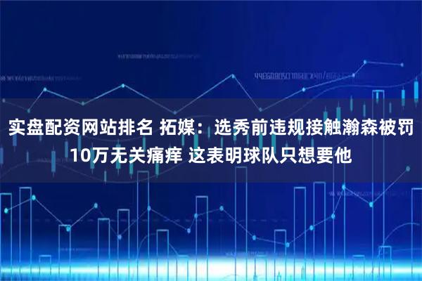 实盘配资网站排名 拓媒:选秀前违规接触瀚森被罚10万无关痛痒 这表明球队只想要他
