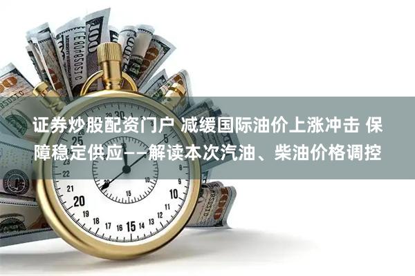 证券炒股配资门户 减缓国际油价上涨冲击 保障稳定供应——解读本次汽油、柴油价格调控