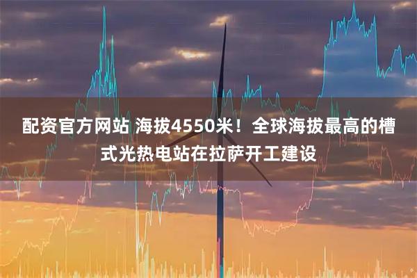 配资官方网站 海拔4550米！全球海拔最高的槽式光热电站在拉萨开工建设